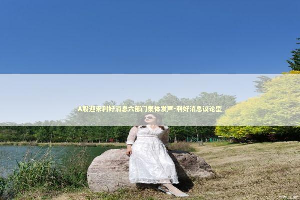 A股迎来利好消息六部门集体发声-利好消息议论型