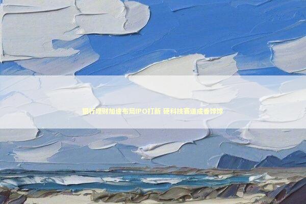 银行理财加速布局IPO打新 硬科技赛道成香饽饽