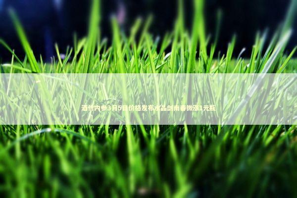 酒价内参3月5日价格发布水晶剑南春微涨1元瓶