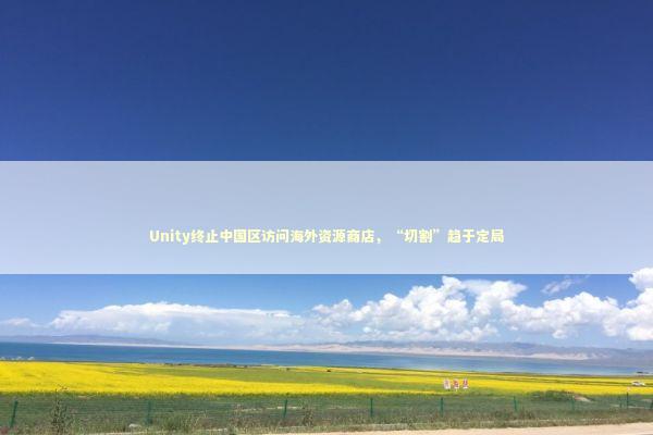 Unity终止中国区访问海外资源商店，“切割”趋于定局