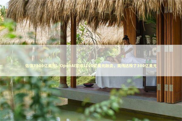 估值7300亿美元！OpenAI完成1100亿美元融资，英伟达投了300亿美元