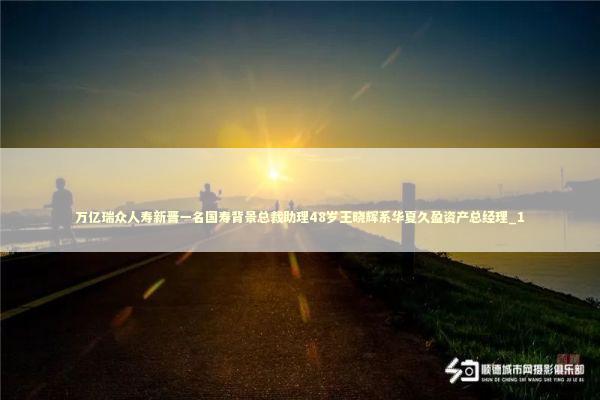万亿瑞众人寿新晋一名国寿背景总裁助理48岁王晓辉系华夏久盈资产总经理_1