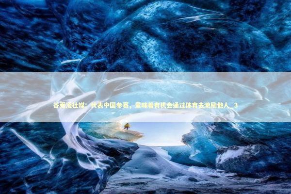 谷爱凌社媒：代表中国参赛，意味着有机会通过体育去激励他人_3