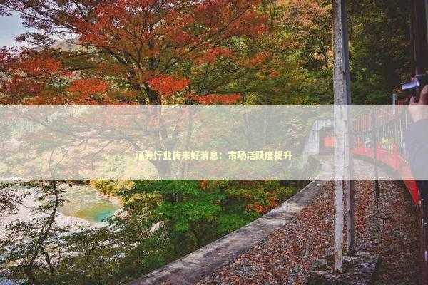 证券行业传来好消息：市场活跃度提升