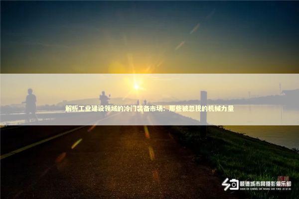 解析工业建设领域的冷门装备市场：那些被忽视的机械力量